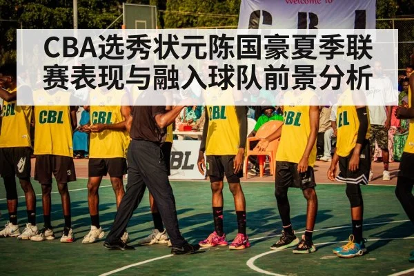CBA选秀状元陈国豪夏季联赛表现与融入球队前景分析